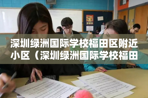 深圳绿洲国际学校福田区附近小区（深圳绿洲国际学校福田区地址）