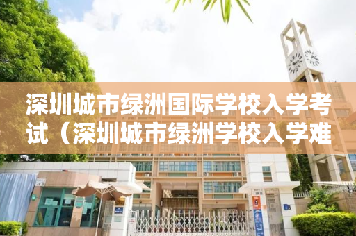 深圳城市绿洲国际学校入学考试（深圳城市绿洲学校入学难吗）