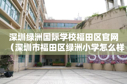 深圳绿洲国际学校福田区官网（深圳市福田区绿洲小学怎么样）