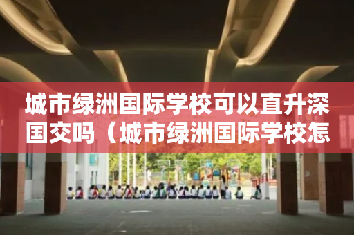城市绿洲国际学校可以直升深国交吗（城市绿洲国际学校怎么考进）