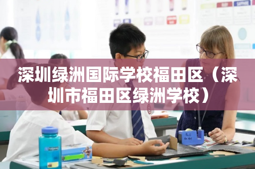 深圳绿洲国际学校福田区（深圳市福田区绿洲学校）