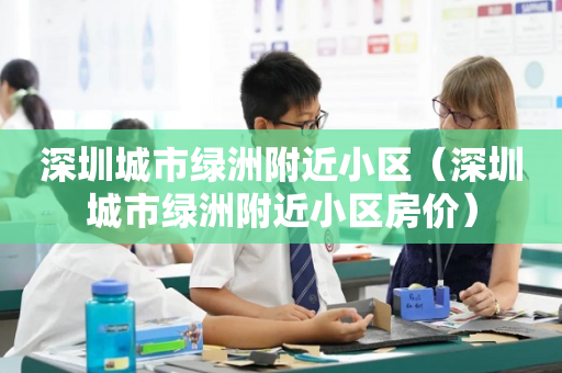 深圳城市绿洲附近小区（深圳城市绿洲附近小区房价）