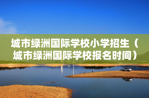 城市绿洲国际学校小学招生（城市绿洲国际学校报名时间）