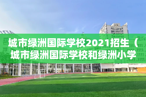 城市绿洲国际学校2021招生（城市绿洲国际学校和绿洲小学）