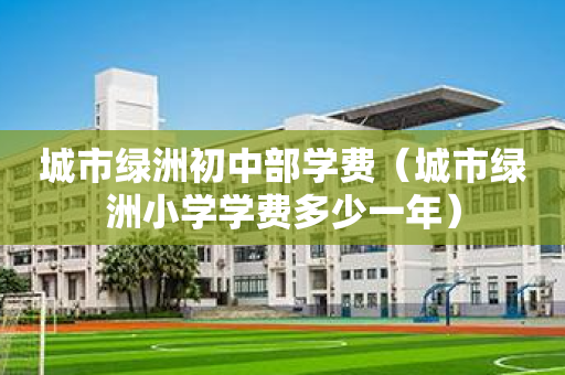 城市绿洲初中部学费（城市绿洲小学学费多少一年）