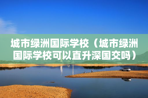 城市绿洲国际学校（城市绿洲国际学校可以直升深国交吗）
