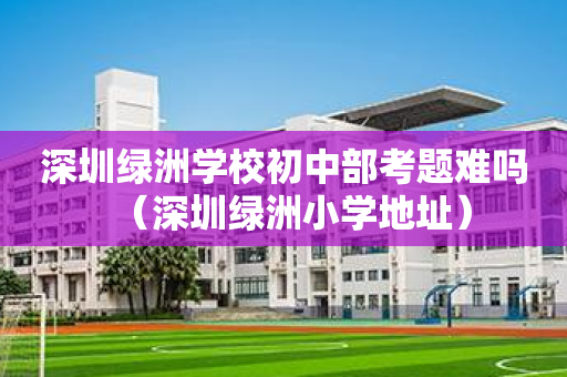 深圳绿洲学校初中部考题难吗（深圳绿洲小学地址）