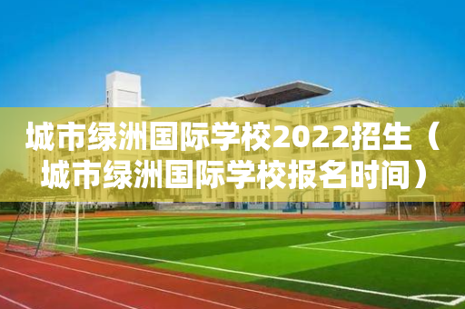 城市绿洲国际学校2022招生（城市绿洲国际学校报名时间）