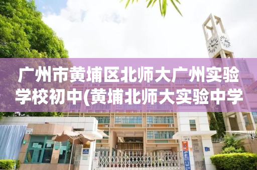 广州市黄埔区北师大广州实验学校初中(黄埔北师大实验中学2020年招生电话)