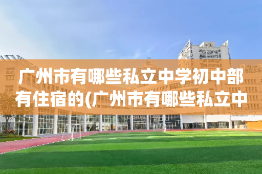 广州市有哪些私立中学初中部有住宿的(广州市有哪些私立中学初中部有住宿的学校)