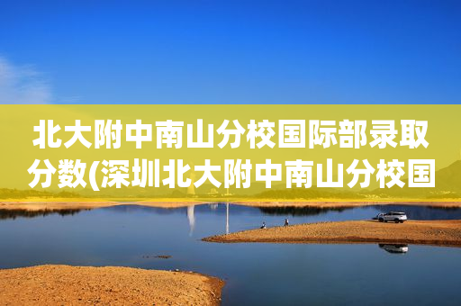 北大附中南山分校国际部录取分数(深圳北大附中南山分校国际部好录取吗)