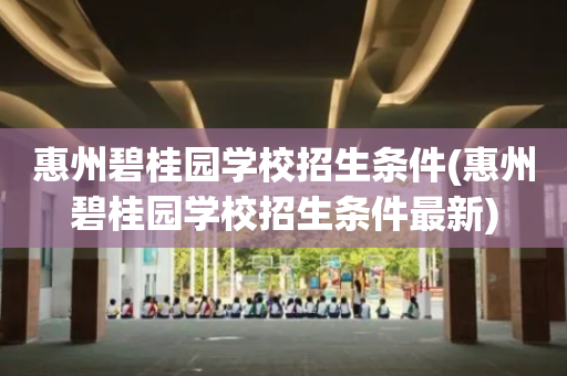 惠州碧桂园学校招生条件(惠州碧桂园学校招生条件最新)