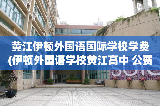 黄江伊顿外国语国际学校学费(伊顿外国语学校黄江高中 公费)