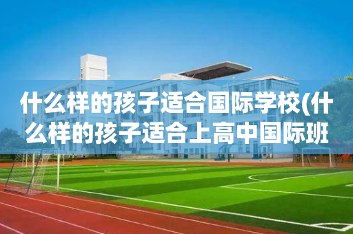 什么样的孩子适合国际学校(什么样的孩子适合上高中国际班)