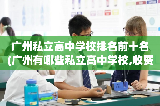 广州私立高中学校排名前十名(广州有哪些私立高中学校,收费情况)