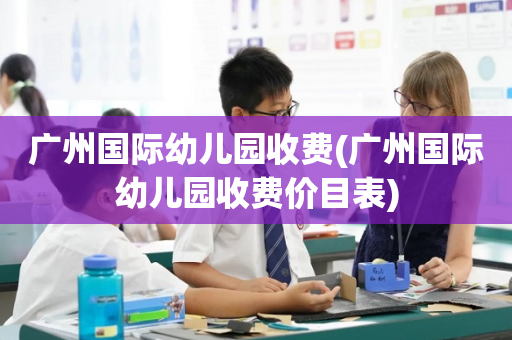 广州国际幼儿园收费(广州国际幼儿园收费价目表)