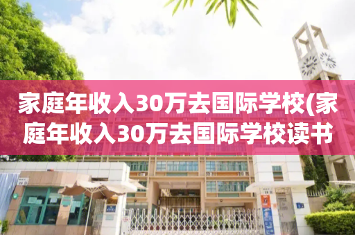 家庭年收入30万去国际学校(家庭年收入30万去国际学校读书)