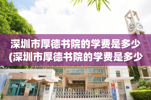 深圳市厚德书院的学费是多少(深圳市厚德书院的学费是多少2022)