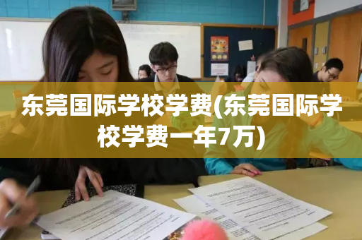 东莞国际学校学费(东莞国际学校学费一年7万)