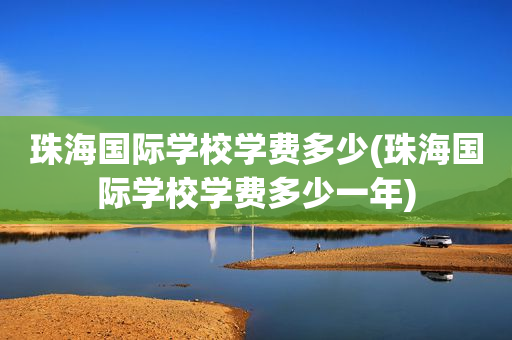 珠海国际学校学费多少(珠海国际学校学费多少一年)