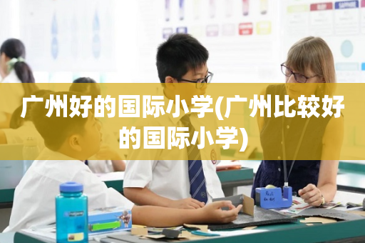 广州好的国际小学(广州比较好的国际小学)