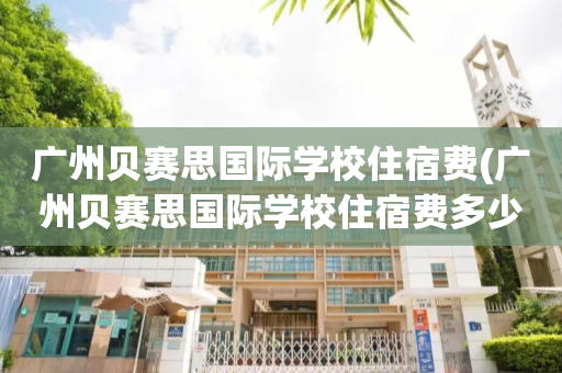 广州贝赛思国际学校住宿费(广州贝赛思国际学校住宿费多少)