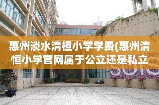 惠州淡水清桓小学学费(惠州清恒小学官网属于公立还是私立)
