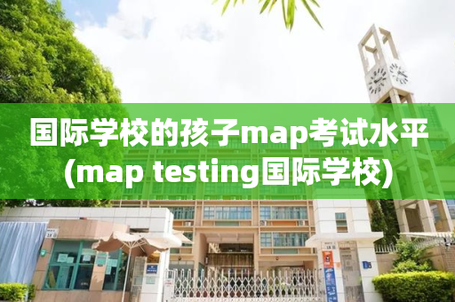 国际学校的孩子map考试水平(map testing国际学校)