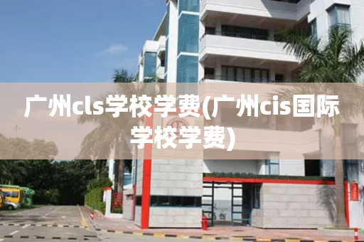 广州cls学校学费(广州cis国际学校学费)