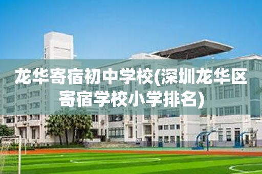龙华寄宿初中学校(深圳龙华区寄宿学校小学排名)