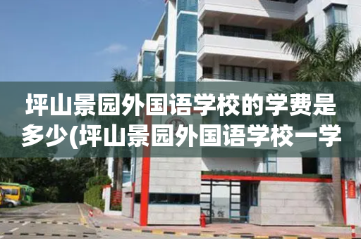 坪山景园外国语学校的学费是多少(坪山景园外国语学校一学期学费多少?)