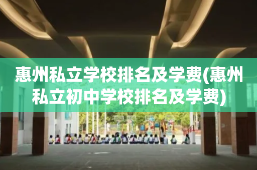惠州私立学校排名及学费(惠州私立初中学校排名及学费)