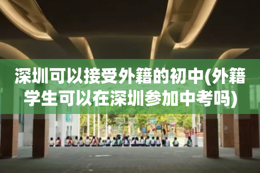 深圳可以接受外籍的初中(外籍学生可以在深圳参加中考吗)