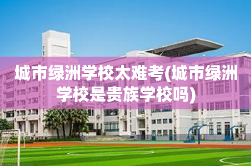 城市绿洲学校太难考(城市绿洲学校是贵族学校吗)