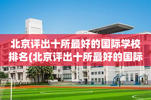 北京评出十所最好的国际学校排名(北京评出十所最好的国际学校排名榜)