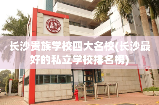 长沙贵族学校四大名校(长沙最好的私立学校排名榜)
