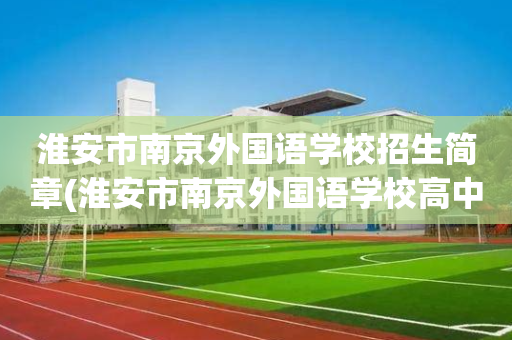 淮安市南京外国语学校招生简章(淮安市南京外国语学校高中部招生简章)