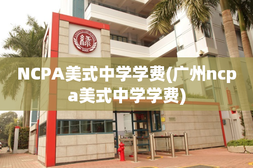 NCPA美式中学学费(广州ncpa美式中学学费)