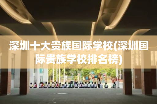 深圳十大贵族国际学校(深圳国际贵族学校排名榜)