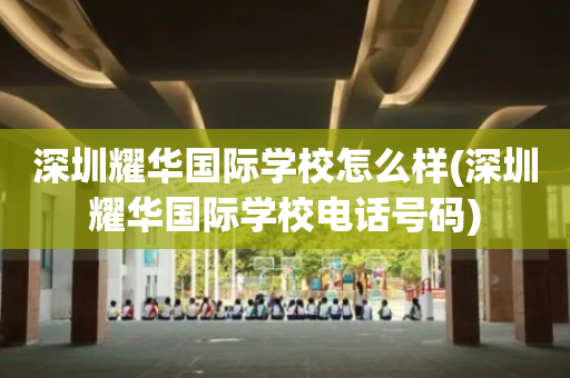 深圳耀华国际学校怎么样(深圳耀华国际学校电话号码)
