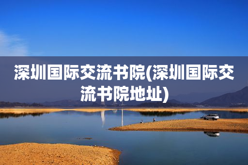 深圳国际交流书院(深圳国际交流书院地址)
