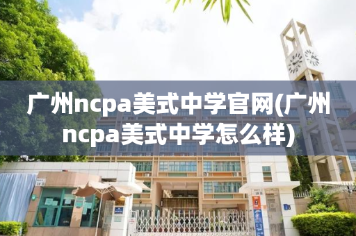 广州ncpa美式中学官网(广州ncpa美式中学怎么样)