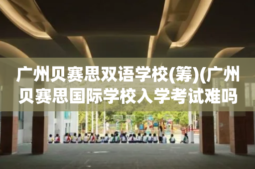 广州贝赛思双语学校(筹)(广州贝赛思国际学校入学考试难吗)