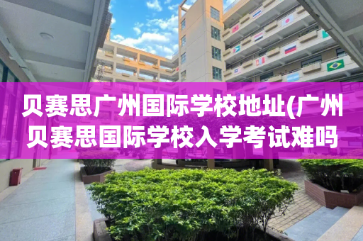贝赛思广州国际学校地址(广州贝赛思国际学校入学考试难吗)