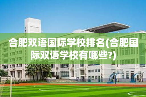 合肥双语国际学校排名(合肥国际双语学校有哪些?)