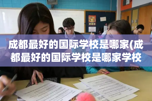 成都最好的国际学校是哪家(成都最好的国际学校是哪家学校)