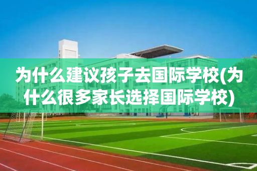 为什么建议孩子去国际学校(为什么很多家长选择国际学校)
