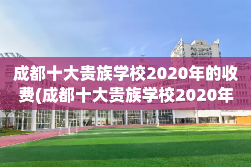 成都十大贵族学校2020年的收费(成都十大贵族学校2020年的收费多少)