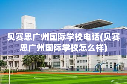 贝赛思广州国际学校电话(贝赛思广州国际学校怎么样)