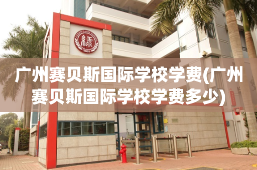 广州赛贝斯国际学校学费(广州赛贝斯国际学校学费多少)